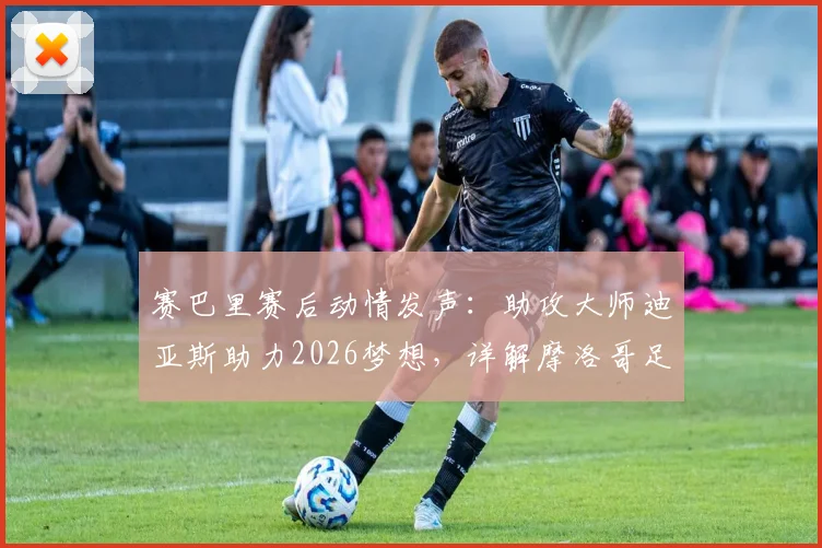 赛巴里赛后动情发声：助攻大师迪亚斯助力2026梦想，详解摩洛哥足球如何走得更远
