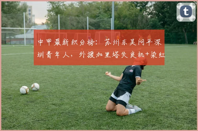 中甲最新积分榜：苏州东吴闷平深圳青年人，外援加里塔失良机+染红成为转折点，解析两队战术与排名影响