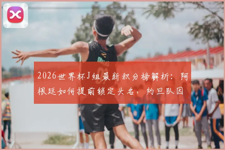 2026世界杯J组最新积分榜解析：阿根廷如何提前锁定头名，约旦队因何早早出局？