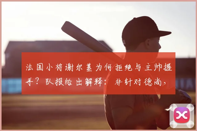 法国小将谢尔基为何拒绝与主帅握手？队报给出解释：非针对德尚，实为内心沮丧