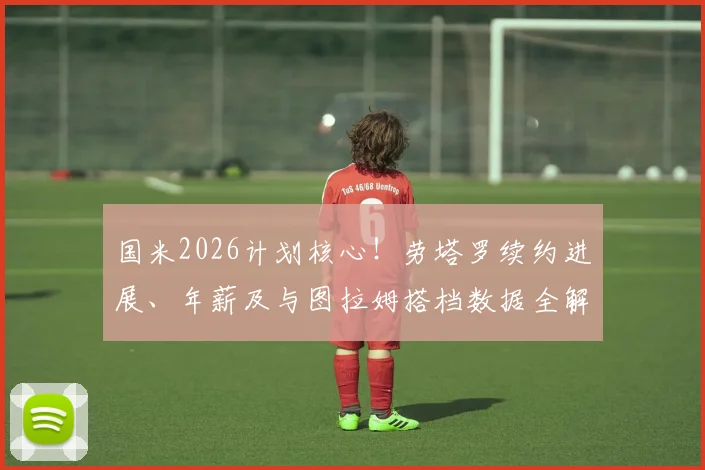 国米2026计划核心！劳塔罗续约进展、年薪及与图拉姆搭档数据全解析，为何离队可能性为零