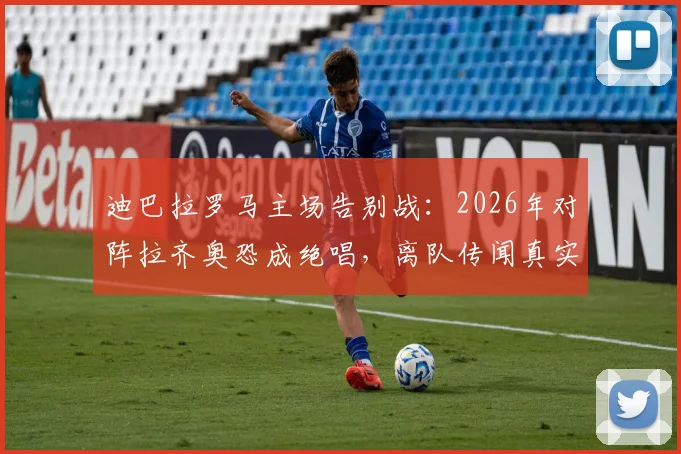 迪巴拉罗马主场告别战:2026年对阵拉齐奥恐成绝唱,离队传闻真实性分析