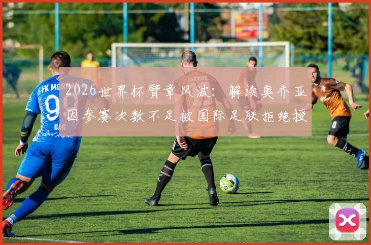 2026世界杯臂章风波：解读奥乔亚因参赛次数不足被国际足联拒绝授予荣誉臂章事件始末