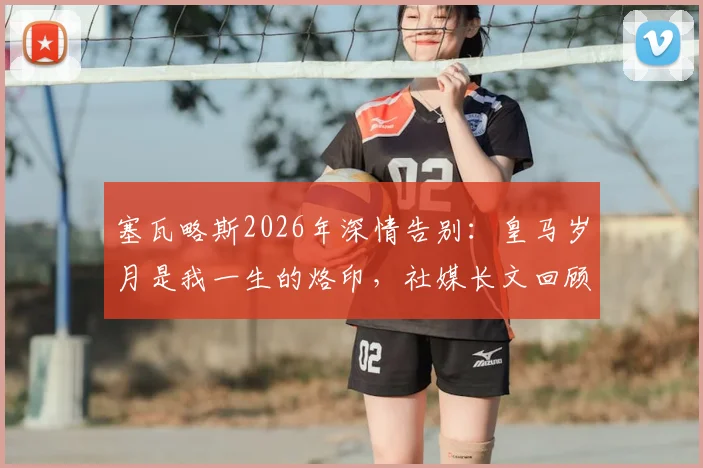 塞瓦略斯2026年深情告别:皇马岁月是我一生的烙印,社媒长文回顾白衣生涯