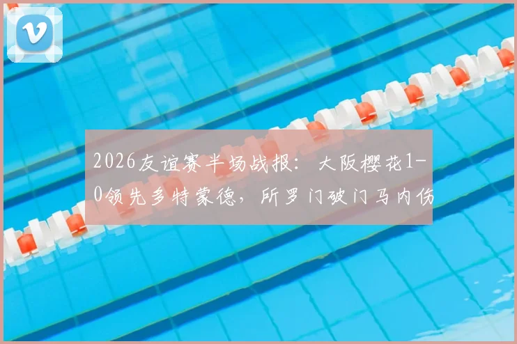 2026友谊赛半场战报:大阪樱花1-0领先多特蒙德,所罗门破门马内伤退引关注,附全场数据与录像地址