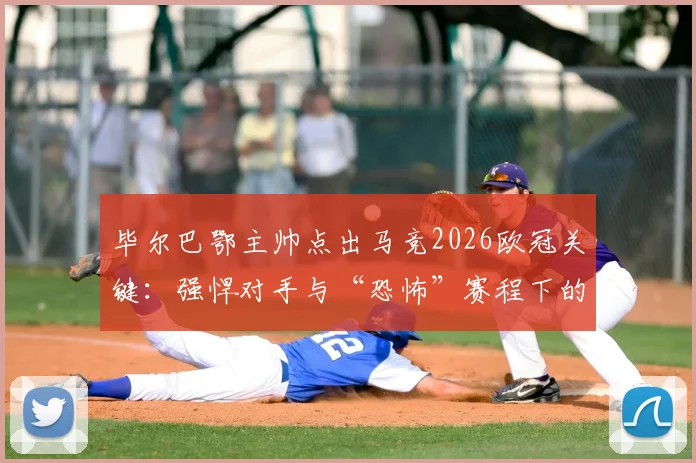 毕尔巴鄂主帅点出马竞2026欧冠关键:强悍对手与“恐怖”赛程下的夺冠可能性