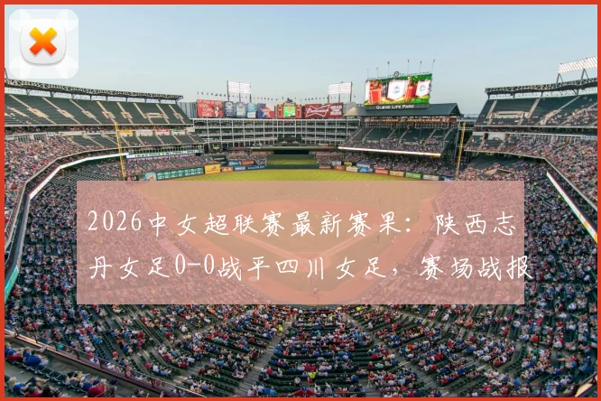 2026中女超联赛最新赛果：陕西志丹女足0-0战平四川女足，赛场战报及积分榜影响分析