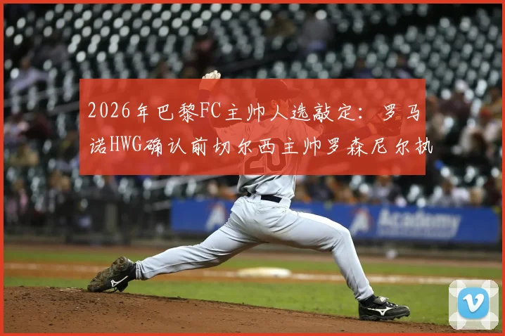 2026年巴黎FC主帅人选敲定：罗马诺HWG确认前切尔西主帅罗森尼尔执教，附战术风格与合同细节前瞻