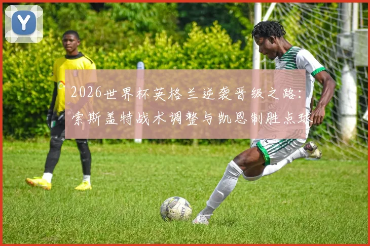 2026世界杯英格兰逆袭晋级之路:索斯盖特战术调整与凯恩制胜点球全解析