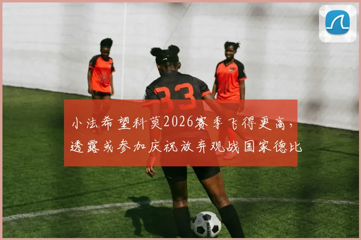 小法希望科莫2026赛季飞得更高,透露或参加庆祝放弃观战国家德比
