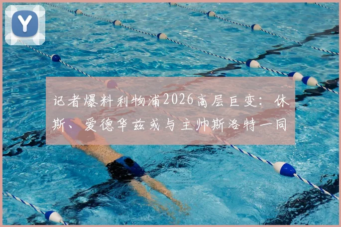 记者爆料利物浦2026高层巨变：休斯、爱德华兹或与主帅斯洛特一同离任，详解内部动荡三大原因与未来影响