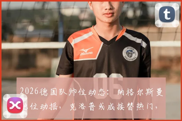 2026德国队帅位动态:纳格尔斯曼地位动摇,克洛普或成接替热门,最新消息与深度解析