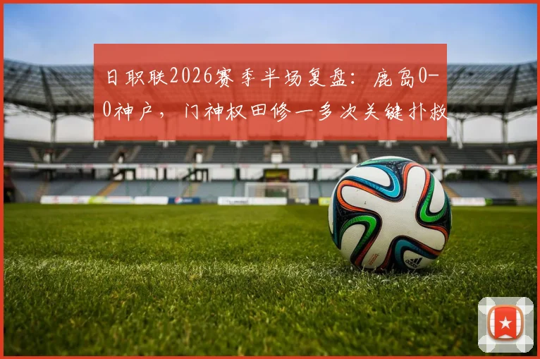 日职联2026赛季半场复盘：鹿岛0-0神户，门神权田修一多次关键扑救难挽总比分0-5落后局面