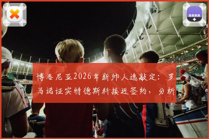 博洛尼亚2026年新帅人选敲定:罗马诺证实特德斯科接近签约,分析其战术打法与球队适配性