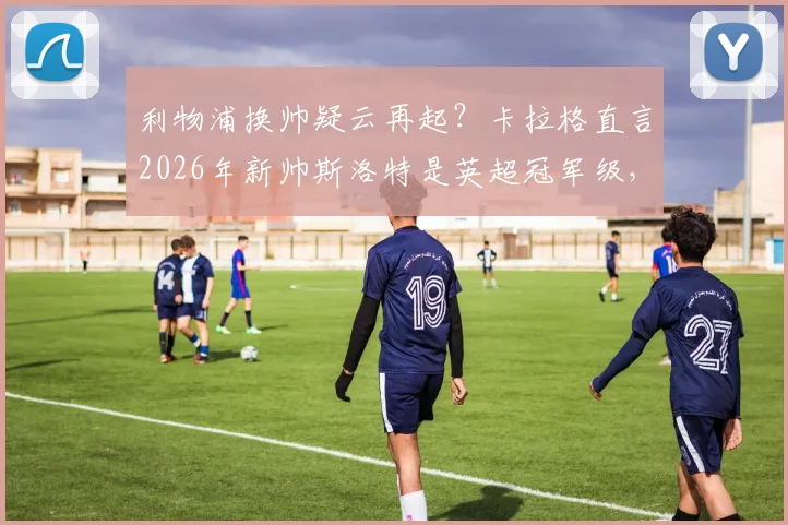利物浦换帅疑云再起？卡拉格直言2026年新帅斯洛特是英超冠军级，但变动暗藏巨大风险