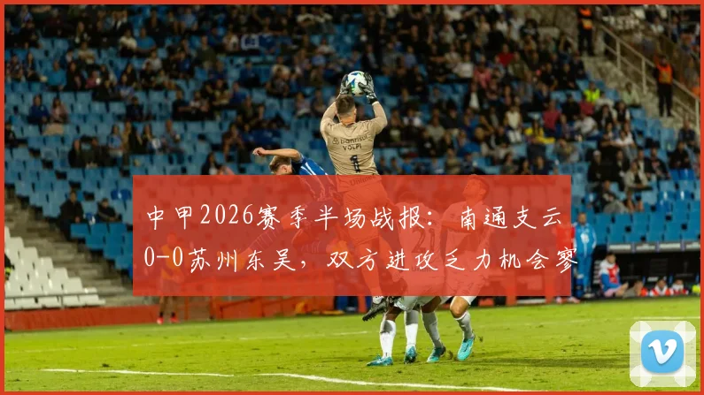 中甲2026赛季半场战报：南通支云0-0苏州东吴，双方进攻乏力机会寥寥，详细数据对比解析