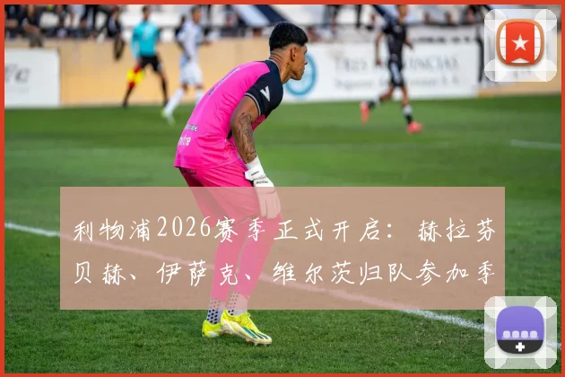 利物浦2026赛季正式开启：赫拉芬贝赫、伊萨克、维尔茨归队参加季前训练，新援融入情况深度分析