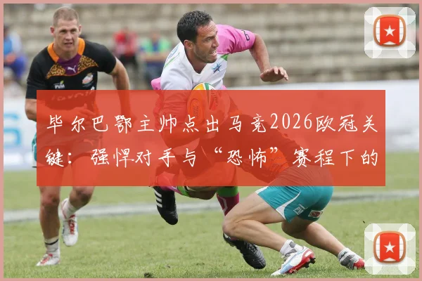 毕尔巴鄂主帅点出马竞2026欧冠关键：强悍对手与“恐怖”赛程下的夺冠可能性
