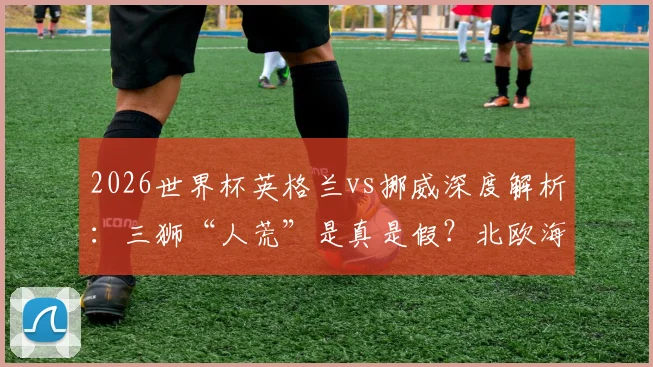 2026世界杯英格兰vs挪威深度解析：三狮“人荒”是真是假？北欧海盗能否剑指四强？