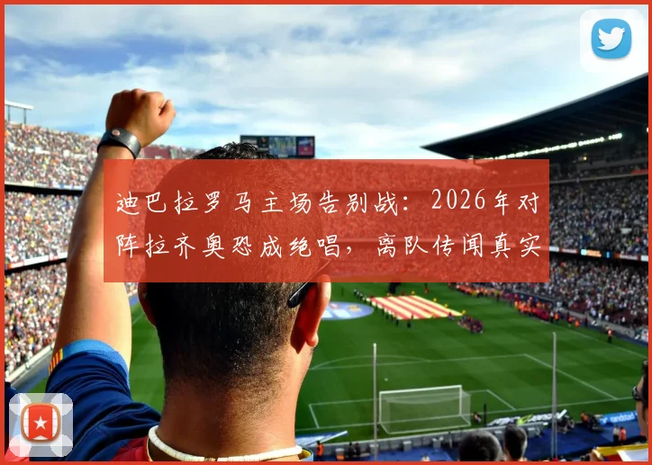 迪巴拉罗马主场告别战：2026年对阵拉齐奥恐成绝唱，离队传闻真实性分析