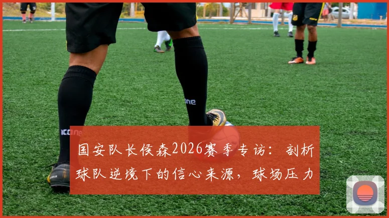 国安队长侯森2026赛季专访：剖析球队逆境下的信心来源，球场压力如何转化为战斗力？