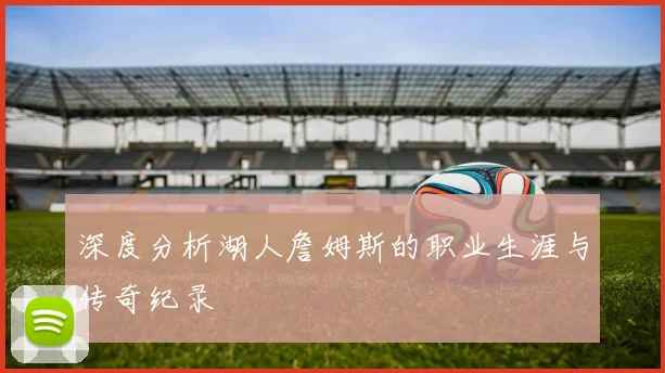 深度分析湖人詹姆斯的职业生涯与传奇纪录