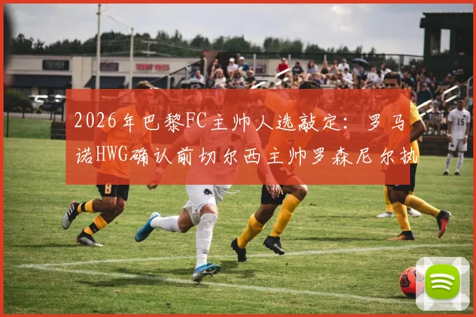 2026年巴黎FC主帅人选敲定：罗马诺HWG确认前切尔西主帅罗森尼尔执教，附战术风格与合同细节前瞻