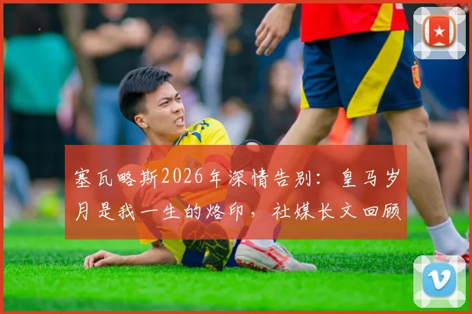 塞瓦略斯2026年深情告别：皇马岁月是我一生的烙印，社媒长文回顾白衣生涯