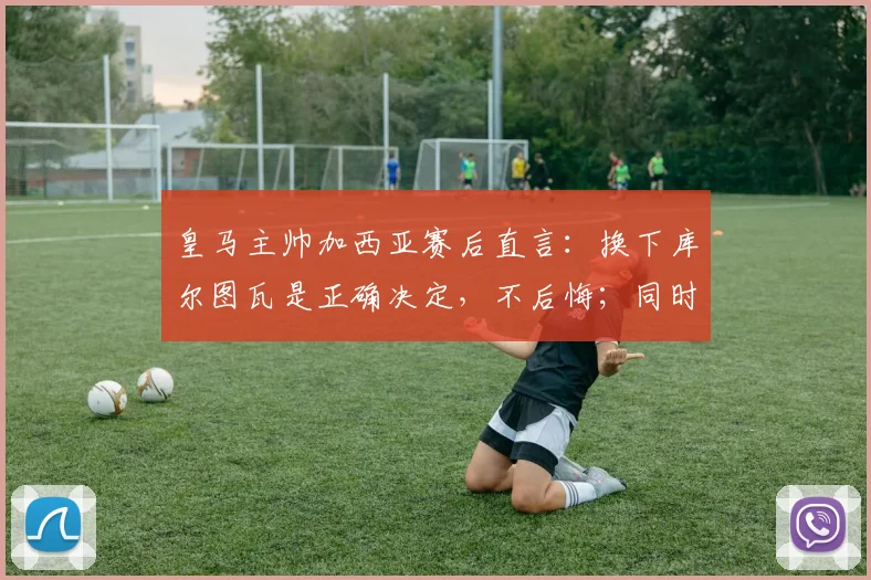 皇马主帅加西亚赛后直言：换下库尔图瓦是正确决定，不后悔；同时指出罗德里禁区手球应判点球