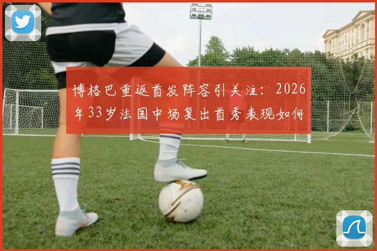 博格巴重返首发阵容引关注：2026年33岁法国中场复出首秀表现如何，伤病阴影能否驱散？
