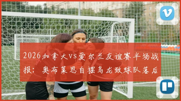 2026加拿大vs爱尔兰友谊赛半场战报：奥布莱恩自摆乌龙致球队落后，专家深度解读战术失误与影响
