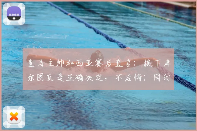 皇马主帅加西亚赛后直言：换下库尔图瓦是正确决定，不后悔；同时指出罗德里禁区手球应判点球