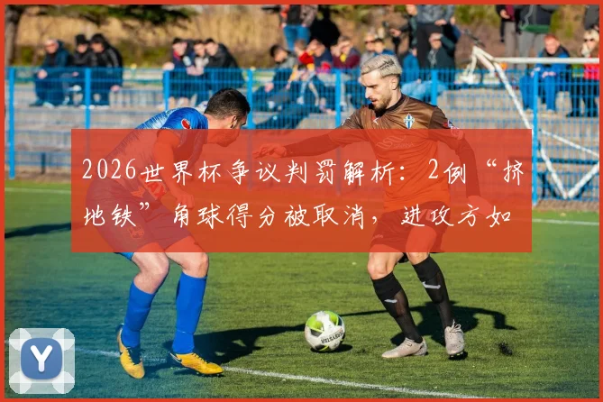 2026世界杯争议判罚解析：2例“挤地铁”角球得分被取消，进攻方如何在禁区合理抢占位置？