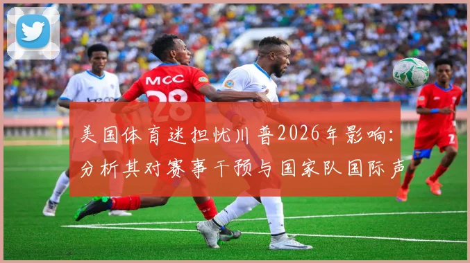 美国体育迷担忧川普2026年影响：分析其对赛事干预与国家队国际声誉的实际案例
