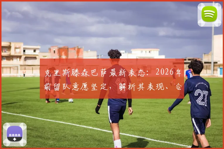 克里斯滕森巴萨最新表态:2026年前留队意愿坚定,解析其表现、合同与球迷评价