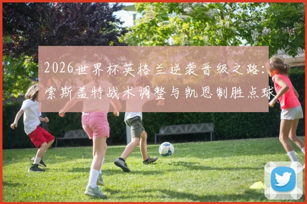 2026世界杯英格兰逆袭晋级之路：索斯盖特战术调整与凯恩制胜点球全解析