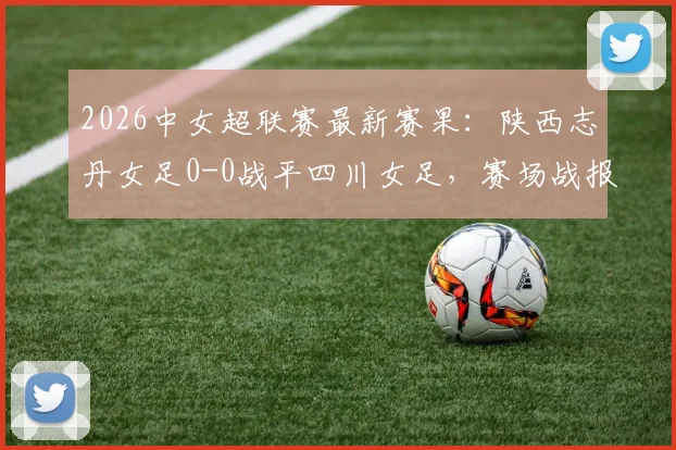 2026中女超联赛最新赛果：陕西志丹女足0-0战平四川女足，赛场战报及积分榜影响分析