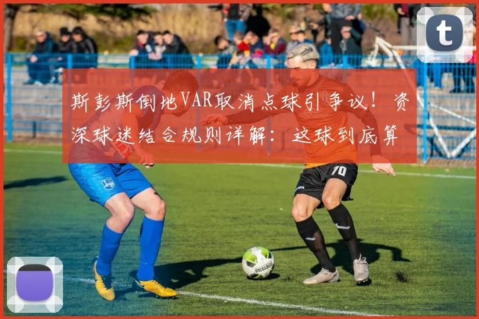斯彭斯倒地VAR取消点球引争议！资深球迷结合规则详解：这球到底算不算点球？附2026年类似争议判罚案例盘点