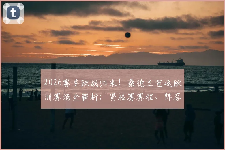 2026赛季欧战归来!桑德兰重返欧洲赛场全解析:资格赛赛程、阵容看点及光明球场狂欢纪实