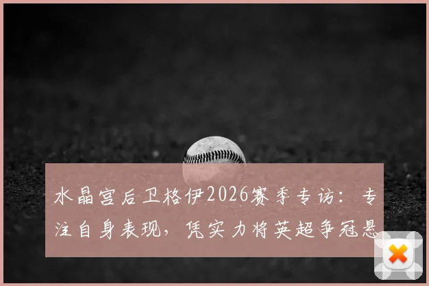 水晶宫后卫格伊2026赛季专访：专注自身表现，凭实力将英超争冠悬念延续到最后阶段