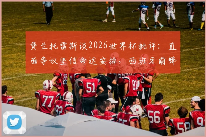 费兰托雷斯谈2026世界杯批评：直面争议坚信命运安排，西班牙前锋心路历程与未来展望