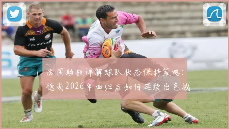 法国助教详解球队状态保持策略:德尚2026年回归后如何延续出色战绩