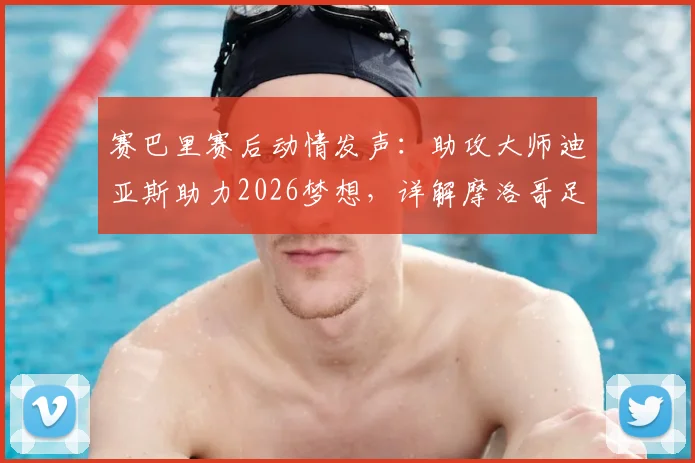 赛巴里赛后动情发声:助攻大师迪亚斯助力2026梦想,详解摩洛哥足球如何走得更远