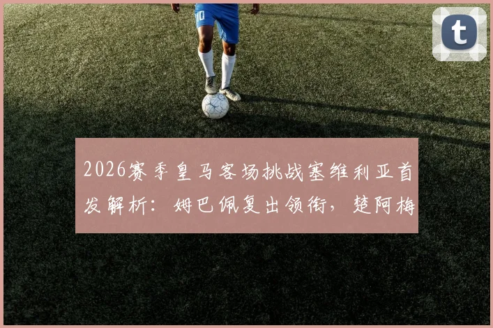 2026赛季皇马客场挑战塞维利亚首发解析：姆巴佩复出领衔，楚阿梅尼与卡瓦哈尔关键作用一览