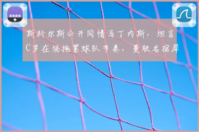 斯科尔斯公开同情马丁内斯，坦言C罗在场拖累球队节奏，曼联名宿犀利点评引热议