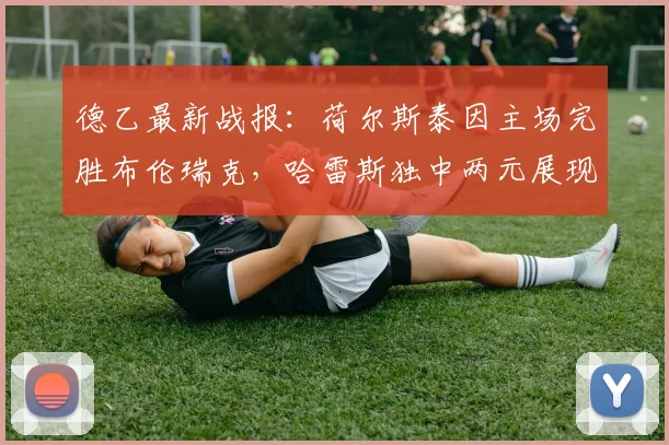 德乙最新战报：荷尔斯泰因主场完胜布伦瑞克，哈雷斯独中两元展现射手价值，附比赛集锦与积分榜分析