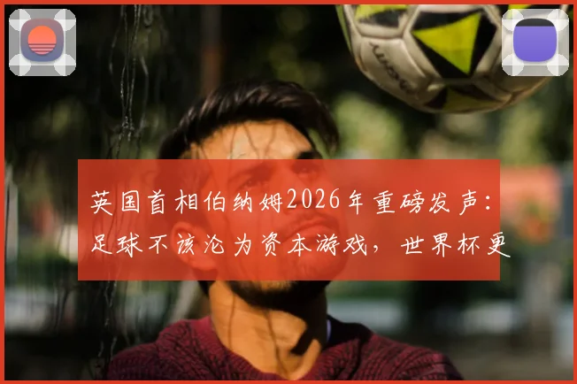 英国首相伯纳姆2026年重磅发声：足球不该沦为资本游戏，世界杯更非待价商品，剖析足球本质与社区归属