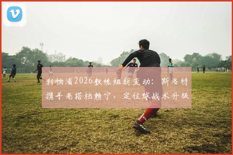 利物浦2026教练组新变动:斯洛特携手老搭档赖宁,定位球战术升级在即