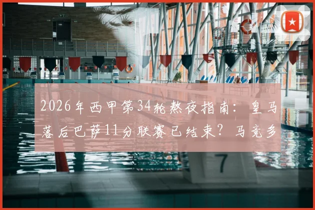 2026年西甲第34轮熬夜指南:皇马落后巴萨11分联赛已结束?马竞多线作战这轮会否爆冷