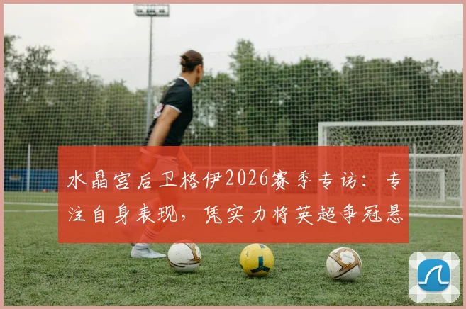 水晶宫后卫格伊2026赛季专访:专注自身表现,凭实力将英超争冠悬念延续到最后阶段